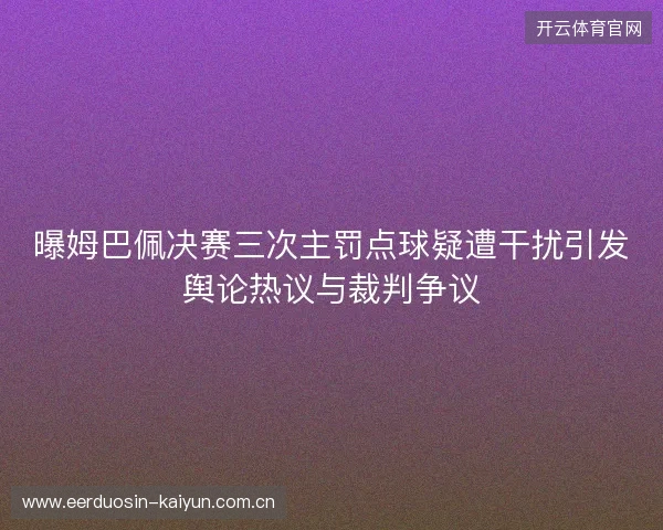 曝姆巴佩决赛三次主罚点球疑遭干扰引发舆论热议与裁判争议